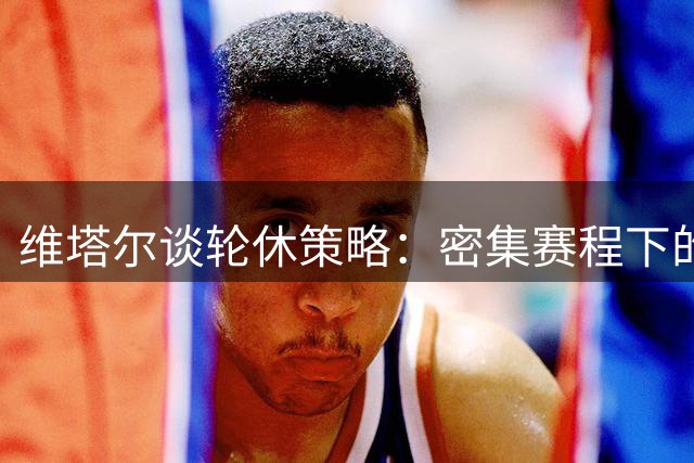 维塔尔谈轮休策略：密集赛程下的体能管理至关重要